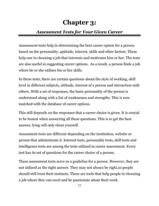 11
Chapter 3:
Assessment Tests for Your Given Career
Assessment tests help in determining the best career option for a person
based on the personality, aptitude, interest, skills and other factors. These
help one in choosing a job that interests and motivates him or her. The tests
are also useful in suggesting career options. As a result, a person finds a job
where he or she utilizes his or her skills.
In these tests, there are certain questions about the style of working, skill
level in different subjects, attitude, interest of a person and interaction with
others. With a set of responses, the basic personality of the person is
understood along with a list of weaknesses and strengths. This is now
matched with the database of career options.
This still depends on the responses that a career choice is given. It is crucial
to be honest when answering all these questions. This is to get the best
answer, lying will only cheat yourself.
Assessment tests are different depending on the institution, website or
person that administrate it. Interest tests, personality tests, skill tests and
intelligence tests are among the tests utilized in career assessment. Every
test has its set of questions for the career choice of a person.
These assessment tests serve as a guideline for a person. However, they are
not utilized as the right answer. They may not always be right,so people
should still trust their instincts. These are tools that help people in choosing
a job where they can excel and be passionate about their work.
 
