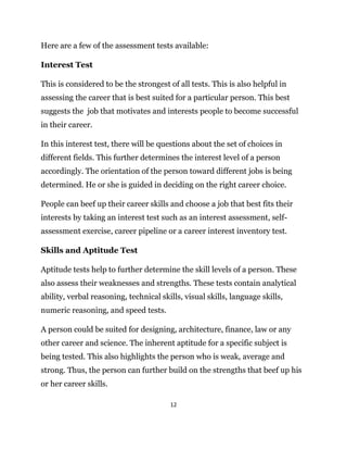 12
Here are a few of the assessment tests available:
Interest Test
This is considered to be the strongest of all tests. This is also helpful in
assessing the career that is best suited for a particular person. This best
suggests the job that motivates and interests people to become successful
in their career.
In this interest test, there will be questions about the set of choices in
different fields. This further determines the interest level of a person
accordingly. The orientation of the person toward different jobs is being
determined. He or she is guided in deciding on the right career choice.
People can beef up their career skills and choose a job that best fits their
interests by taking an interest test such as an interest assessment, self-
assessment exercise, career pipeline or a career interest inventory test.
Skills and Aptitude Test
Aptitude tests help to further determine the skill levels of a person. These
also assess their weaknesses and strengths. These tests contain analytical
ability, verbal reasoning, technical skills, visual skills, language skills,
numeric reasoning, and speed tests.
A person could be suited for designing, architecture, finance, law or any
other career and science. The inherent aptitude for a specific subject is
being tested. This also highlights the person who is weak, average and
strong. Thus, the person can further build on the strengths that beef up his
or her career skills.
 