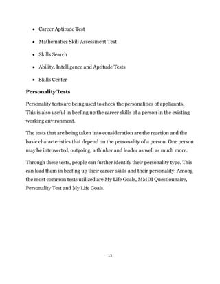 13
 Career Aptitude Test
 Mathematics Skill Assessment Test
 Skills Search
 Ability, Intelligence and Aptitude Tests
 Skills Center
Personality Tests
Personality tests are being used to check the personalities of applicants.
This is also useful in beefing up the career skills of a person in the existing
working environment.
The tests that are being taken into consideration are the reaction and the
basic characteristics that depend on the personality of a person. One person
may be introverted, outgoing, a thinker and leader as well as much more.
Through these tests, people can further identify their personality type. This
can lead them in beefing up their career skills and their personality. Among
the most common tests utilized are My Life Goals, MMDI Questionnaire,
Personality Test and My Life Goals.
 