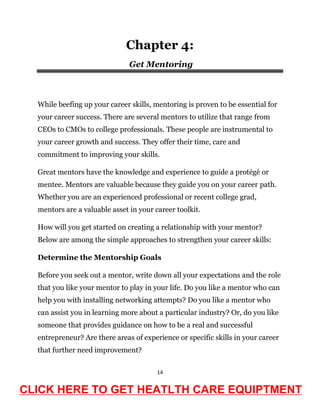 14
Chapter 4:
Get Mentoring
While beefing up your career skills, mentoring is proven to be essential for
your career success. There are several mentors to utilize that range from
CEOs to CMOs to college professionals. These people are instrumental to
your career growth and success. They offer their time, care and
commitment to improving your skills.
Great mentors have the knowledge and experience to guide a protégé or
mentee. Mentors are valuable because they guide you on your career path.
Whether you are an experienced professional or recent college grad,
mentors are a valuable asset in your career toolkit.
How will you get started on creating a relationship with your mentor?
Below are among the simple approaches to strengthen your career skills:
Determine the Mentorship Goals
Before you seek out a mentor, write down all your expectations and the role
that you like your mentor to play in your life. Do you like a mentor who can
help you with installing networking attempts? Do you like a mentor who
can assist you in learning more about a particular industry? Or, do you like
someone that provides guidance on how to be a real and successful
entrepreneur? Are there areas of experience or specific skills in your career
that further need improvement?
CLICK HERE TO GET HEATLTH CARE EQUIPTMENT
 