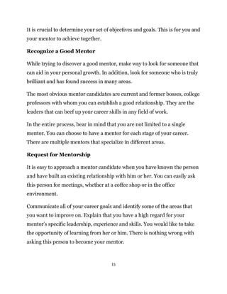 15
It is crucial to determine your set of objectives and goals. This is for you and
your mentor to achieve together.
Recognize a Good Mentor
While trying to discover a good mentor, make way to look for someone that
can aid in your personal growth. In addition, look for someone who is truly
brilliant and has found success in many areas.
The most obvious mentor candidates are current and former bosses, college
professors with whom you can establish a good relationship. They are the
leaders that can beef up your career skills in any field of work.
In the entire process, bear in mind that you are not limited to a single
mentor. You can choose to have a mentor for each stage of your career.
There are multiple mentors that specialize in different areas.
Request for Mentorship
It is easy to approach a mentor candidate when you have known the person
and have built an existing relationship with him or her. You can easily ask
this person for meetings, whether at a coffee shop or in the office
environment.
Communicate all of your career goals and identify some of the areas that
you want to improve on. Explain that you have a high regard for your
mentor’s specific leadership, experience and skills. You would like to take
the opportunity of learning from her or him. There is nothing wrong with
asking this person to become your mentor.
 