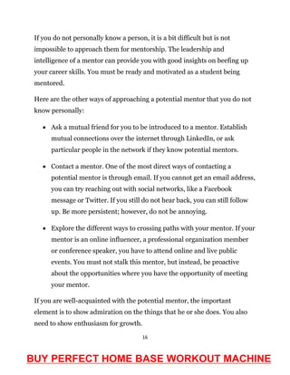16
If you do not personally know a person, it is a bit difficult but is not
impossible to approach them for mentorship. The leadership and
intelligence of a mentor can provide you with good insights on beefing up
your career skills. You must be ready and motivated as a student being
mentored.
Here are the other ways of approaching a potential mentor that you do not
know personally:
 Ask a mutual friend for you to be introduced to a mentor. Establish
mutual connections over the internet through LinkedIn, or ask
particular people in the network if they know potential mentors.
 Contact a mentor. One of the most direct ways of contacting a
potential mentor is through email. If you cannot get an email address,
you can try reaching out with social networks, like a Facebook
message or Twitter. If you still do not hear back, you can still follow
up. Be more persistent; however, do not be annoying.
 Explore the different ways to crossing paths with your mentor. If your
mentor is an online influencer, a professional organization member
or conference speaker, you have to attend online and live public
events. You must not stalk this mentor, but instead, be proactive
about the opportunities where you have the opportunity of meeting
your mentor.
If you are well-acquainted with the potential mentor, the important
element is to show admiration on the things that he or she does. You also
need to show enthusiasm for growth.
BUY PERFECT HOME BASE WORKOUT MACHINE
 