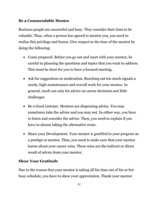 17
Be a Commendable Mentee
Business people are successful and busy. They consider their time to be
valuable. Thus, when a person has agreed to mentor you, you need to
realize this privilege and honor. Give respect to the time of the mentor by
doing the following:
 Come prepared. Before you go out and meet with your mentor, be
careful in planning the questions and topics that you want to address.
This must be done for you to have a focused meeting.
 Ask for suggestions in moderation. Reaching out too much signals a
needy, high-maintenance and overall work for your mentor. In
general, reach out only for advice on career decisions-not little
challenges
 Be a Good Listener. Mentors are dispensing advice. You may
sometimes take the advice and you may not. In either way, you have
to listen and consider the advice. Then, you need to explain if you
have to choose taking the alternative route.
 Share your Development. Your mentor is gratified in your progress as
a protégé or mentee. Thus, you need to make sure that your mentor
learns about your career wins. These wins are the indirect or direct
result of advice from your mentor.
Show Your Gratitude
Due to the reason that your mentor is taking all his time out of his or her
busy schedule, you have to show your appreciation. Thank your mentor
 