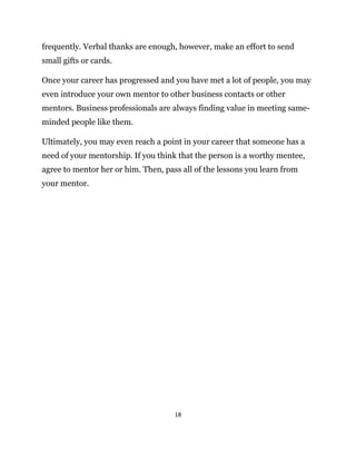 18
frequently. Verbal thanks are enough, however, make an effort to send
small gifts or cards.
Once your career has progressed and you have met a lot of people, you may
even introduce your own mentor to other business contacts or other
mentors. Business professionals are always finding value in meeting same-
minded people like them.
Ultimately, you may even reach a point in your career that someone has a
need of your mentorship. If you think that the person is a worthy mentee,
agree to mentor her or him. Then, pass all of the lessons you learn from
your mentor.
 