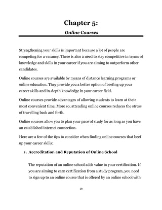 19
Chapter 5:
Online Courses
Strengthening your skills is important because a lot of people are
competing for a vacancy. There is also a need to stay competitive in terms of
knowledge and skills in your career if you are aiming to outperform other
candidates.
Online courses are available by means of distance learning programs or
online education. They provide you a better option of beefing up your
career skills and in-depth knowledge in your career field.
Online courses provide advantages of allowing students to learn at their
most convenient time. More so, attending online courses reduces the stress
of travelling back and forth.
Online courses allow you to plan your pace of study for as long as you have
an established internet connection.
Here are a few of the tips to consider when finding online courses that beef
up your career skills:
1. Accreditation and Reputation of Online School
The reputation of an online school adds value to your certification. If
you are aiming to earn certification from a study program, you need
to sign up to an online course that is offered by an online school with
 