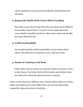 20
a good reputation. It must also be accredited by the Department of
Education.
2. Request the Details of the Course Before Enrolling
The online course that is being offered by one school may be different
from another school. There is a need to review further about the
course details to benefit most from it. Most of the online schools offer
the course details for free.
3. Credit Transferability
You should check the credit transferability of your chosen online
school. The tuition fee is counted for every credit hour basis.
4. Hands-on Training or Lab Work
Other online courses require you to attend a hands-on session or face-
to-face classes. You better check out the location and schedule where
you will need to attend the physical classes or training.
Online courses that cover different career-related subjects offer you a better
option of beefing up your career skills. Thus, you can stay ahead of the
competitive edge and continue to land jobs.
 
