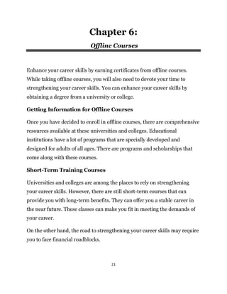 21
Chapter 6:
Offline Courses
Enhance your career skills by earning certificates from offline courses.
While taking offline courses, you will also need to devote your time to
strengthening your career skills. You can enhance your career skills by
obtaining a degree from a university or college.
Getting Information for Offline Courses
Once you have decided to enroll in offline courses, there are comprehensive
resources available at these universities and colleges. Educational
institutions have a lot of programs that are specially developed and
designed for adults of all ages. There are programs and scholarships that
come along with these courses.
Short-Term Training Courses
Universities and colleges are among the places to rely on strengthening
your career skills. However, there are still short-term courses that can
provide you with long-term benefits. They can offer you a stable career in
the near future. These classes can make you fit in meeting the demands of
your career.
On the other hand, the road to strengthening your career skills may require
you to face financial roadblocks.
 