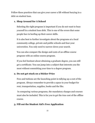 22
Follow these practices that can give your career a lift without burying in a
debt on student loan.
1. Shop Around for A School
Selecting the right program is important if you do not want to bury
yourself in a student loan debt. This is one of the errors that some
people face in beefing up their career skills.
It is also best to further investigate about the programs at a local
community college, private and public schools and four-year
universities. You only need to narrow down your search.
You can also compare the design and costs of an offline course
program with an online course program.
If you feel hesitant about obtaining a graduate degree, you can still
get a certificate. You can jump into a subject that interests you the
most without committing your time to a degree program.
2. Do not get stuck on a Sticker Price
Fees and tuitions are the launching point in tallying up a cost of the
program. Always remember to provide a space in your budget for
rent, transportation, supplies, books and the like.
In comparing various programs, the mandatory charges and courses
must also be included. This is for you to get the true cost of the offline
course.
3. Fill out the Student Aid’s Free Application
 