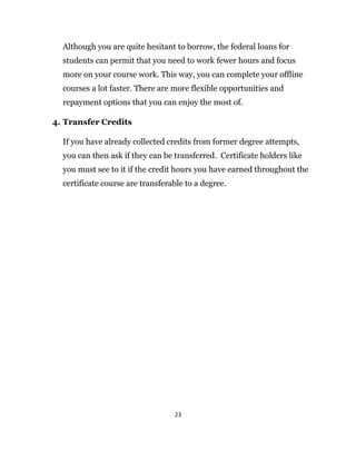 23
Although you are quite hesitant to borrow, the federal loans for
students can permit that you need to work fewer hours and focus
more on your course work. This way, you can complete your offline
courses a lot faster. There are more flexible opportunities and
repayment options that you can enjoy the most of.
4. Transfer Credits
If you have already collected credits from former degree attempts,
you can then ask if they can be transferred. Certificate holders like
you must see to it if the credit hours you have earned throughout the
certificate course are transferable to a degree.
 