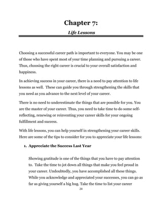 24
Chapter 7:
Life Lessons
Choosing a successful career path is important to everyone. You may be one
of those who have spent most of your time planning and pursuing a career.
Thus, choosing the right career is crucial to your overall satisfaction and
happiness.
In achieving success in your career, there is a need to pay attention to life
lessons as well. These can guide you through strengthening the skills that
you need as you advance to the next level of your career.
There is no need to underestimate the things that are possible for you. You
are the master of your career. Thus, you need to take time to do some self-
reflecting, renewing or reinventing your career skills for your ongoing
fulfillment and success.
With life lessons, you can help yourself in strengthening your career skills.
Here are some of the tips to consider for you to appreciate your life lessons:
1. Appreciate the Success Last Year
Showing gratitude is one of the things that you have to pay attention
to. Take the time to jot down all things that make you feel proud in
your career. Undoubtedly, you have accomplished all these things.
While you acknowledge and appreciated your successes, you can go as
far as giving yourself a big hug. Take the time to list your career
 
