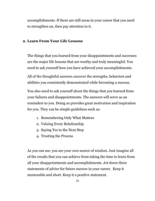 25
accomplishments. If there are still areas in your career that you need
to strengthen on, then pay attention to it.
2. Learn From Your Life Lessons
The things that you learned from your disappointments and successes
are the major life lessons that are worthy and truly meaningful. You
need to ask yourself how you have achieved your accomplishments.
All of the thoughtful answers uncover the strengths, behaviors and
abilities you consistently demonstrated while becoming a success.
You also need to ask yourself about the things that you learned from
your failures and disappointments. The answers will serve as an
reminders to you. Doing so provides great motivation and inspiration
for you. They can be simple guidelines such as:
1. Remembering Only What Matters
2. Valuing Every Relationship
3. Saying Yes to the Next Step
4. Trusting the Process
As you can see, you are your own source of wisdom. Just imagine all
of the results that you can achieve from taking the time to learn from
all your disappointments and accomplishments. Jot down three
statements of advice for future success in your career. Keep it
memorable and short. Keep it a positive statement.
 