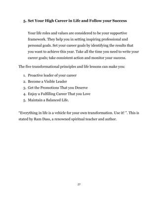 27
5. Set Your High Career in Life and Follow your Success
Your life roles and values are considered to be your supportive
framework. They help you in setting inspiring professional and
personal goals. Set your career goals by identifying the results that
you want to achieve this year. Take all the time you need to write your
career goals; take consistent action and monitor your success.
The five transformational principles and life lessons can make you:
1. Proactive leader of your career
2. Become a Visible Leader
3. Get the Promotions That you Deserve
4. Enjoy a Fulfilling Career That you Love
5. Maintain a Balanced Life.
“Everything in life is a vehicle for your own transformation. Use it! ”. This is
stated by Ram Dass, a renowned spiritual teacher and author.
 