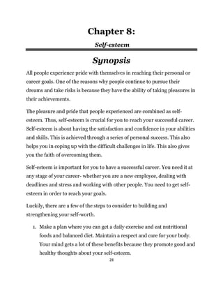 28
Chapter 8:
Self-esteem
Synopsis
All people experience pride with themselves in reaching their personal or
career goals. One of the reasons why people continue to pursue their
dreams and take risks is because they have the ability of taking pleasures in
their achievements.
The pleasure and pride that people experienced are combined as self-
esteem. Thus, self-esteem is crucial for you to reach your successful career.
Self-esteem is about having the satisfaction and confidence in your abilities
and skills. This is achieved through a series of personal success. This also
helps you in coping up with the difficult challenges in life. This also gives
you the faith of overcoming them.
Self-esteem is important for you to have a successful career. You need it at
any stage of your career- whether you are a new employee, dealing with
deadlines and stress and working with other people. You need to get self-
esteem in order to reach your goals.
Luckily, there are a few of the steps to consider to building and
strengthening your self-worth.
1. Make a plan where you can get a daily exercise and eat nutritional
foods and balanced diet. Maintain a respect and care for your body.
Your mind gets a lot of these benefits because they promote good and
healthy thoughts about your self-esteem.
 