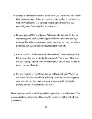 29
2. Engage in meaningful and fun activities to you. Participate in a hobby
that you most enjoy. Better yet, volunteer at a shelter if you like to be
with furry creatures. It is through nurturing your interests that
reminds you of the things that matter to you.
3. Reward Yourself for your Career Achievements. You can do this by
celebrating with friends, offering yourself with praise and getting a
massage. Each time that you recognize your own success, you build a
better support system and stronger trust for yourself.
4. Create your list of achievements and successes. You can refer to this
list in times that you are in doubt of yourself. This is one of the best
ways of staying in touch with your strength. You now have the ability
of overcoming obstacles.
5. Forgive yourself for the things that do not turn out well. When you
are critical of your own efforts, this only serves as a way of chipping
your self-esteem. You have to release shame or guilt feelings by
making a room for confidence and poise.
These steps are useful in building and strengthening your self-esteem. This
takes dedication and practice. However, the results are still worth of your
own efforts.
 