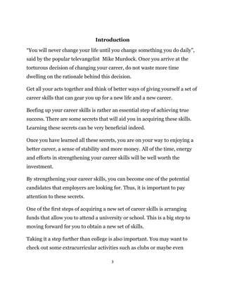 3
Introduction
“You will never change your life until you change something you do daily”,
said by the popular televangelist Mike Murdock. Once you arrive at the
torturous decision of changing your career, do not waste more time
dwelling on the rationale behind this decision.
Get all your acts together and think of better ways of giving yourself a set of
career skills that can gear you up for a new life and a new career.
Beefing up your career skills is rather an essential step of achieving true
success. There are some secrets that will aid you in acquiring these skills.
Learning these secrets can be very beneficial indeed.
Once you have learned all these secrets, you are on your way to enjoying a
better career, a sense of stability and more money. All of the time, energy
and efforts in strengthening your career skills will be well worth the
investment.
By strengthening your career skills, you can become one of the potential
candidates that employers are looking for. Thus, it is important to pay
attention to these secrets.
One of the first steps of acquiring a new set of career skills is arranging
funds that allow you to attend a university or school. This is a big step to
moving forward for you to obtain a new set of skills.
Taking it a step further than college is also important. You may want to
check out some extracurricular activities such as clubs or maybe even
 