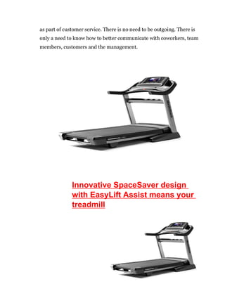 6
as part of customer service. There is no need to be outgoing. There is
only a need to know how to better communicate with coworkers, team
members, customers and the management.
Innovative SpaceSaver design
with EasyLift Assist means your
treadmill
 