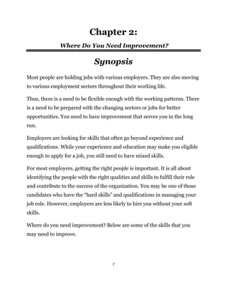 7
Chapter 2:
Where Do You Need Improvement?
Synopsis
Most people are holding jobs with various employers. They are also moving
to various employment sectors throughout their working life.
Thus, there is a need to be flexible enough with the working patterns. There
is a need to be prepared with the changing sectors or jobs for better
opportunities. You need to have improvement that serves you in the long
run.
Employers are looking for skills that often go beyond experience and
qualifications. While your experience and education may make you eligible
enough to apply for a job, you still need to have mixed skills.
For most employers, getting the right people is important. It is all about
identifying the people with the right qualities and skills to fulfill their role
and contribute to the success of the organization. You may be one of those
candidates who have the “hard skills” and qualifications in managing your
job role. However, employers are less likely to hire you without your soft
skills.
Where do you need improvement? Below are some of the skills that you
may need to improve.
 