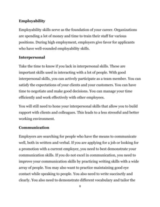 8
Employability
Employability skills serve as the foundation of your career. Organizations
are spending a lot of money and time to train their staff for various
positions. During high employment, employers give favor for applicants
who have well-rounded employability skills.
Interpersonal
Take the time to know if you lack in interpersonal skills. These are
important skills used in interacting with a lot of people. With good
interpersonal skills, you can actively participate as a team member. You can
satisfy the expectations of your clients and your customers. You can have
time to negotiate and make good decisions. You can manage your time
efficiently and work effectively with other employees.
You will still need to hone your interpersonal skills that allow you to build
rapport with clients and colleagues. This leads to a less stressful and better
working environment.
Communication
Employers are searching for people who have the means to communicate
well, both in written and verbal. If you are applying for a job or looking for
a promotion with a current employer, you need to best demonstrate your
communication skills. If you do not excel in communication, you need to
improve your communication skills by practicing writing skills with a wide
array of people. You may also want to practice maintaining good eye
contact while speaking to people. You also need to write succinctly and
clearly. You also need to demonstrate different vocabulary and tailor the
 
