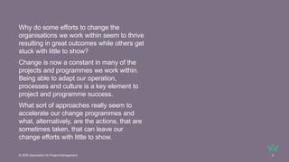 Why do some efforts to change the
organisations we work within seem to thrive
resulting in great outcomes while others get
stuck with little to show?
Change is now a constant in many of the
projects and programmes we work within.
Being able to adapt our operation,
processes and culture is a key element to
project and programme success.
What sort of approaches really seem to
accelerate our change programmes and
what, alternatively, are the actions, that are
sometimes taken, that can leave our
change efforts with little to show.
© 2025 Association for Project Management 2
 