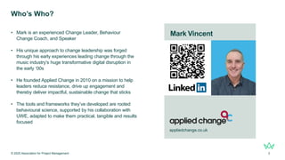 .
Who’s Who?
• Mark is an experienced Change Leader, Behaviour
Change Coach, and Speaker
• His unique approach to change leadership was forged
through his early experiences leading change through the
music industry’s huge transformative digital disruption in
the early ‘00s
• He founded Applied Change in 2010 on a mission to help
leaders reduce resistance, drive up engagement and
thereby deliver impactful, sustainable change that sticks
• The tools and frameworks they’ve developed are rooted
behavioural science, supported by his collaboration with
UWE, adapted to make them practical, tangible and results
focused
© 2025 Association for Project Management 3
Mark Vincent
appliedchange.co.uk
 