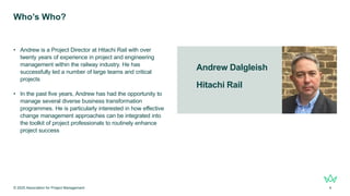 Andrew Dalgleish
Hitachi Rail
Who’s Who?
• Andrew is a Project Director at Hitachi Rail with over
twenty years of experience in project and engineering
management within the railway industry. He has
successfully led a number of large teams and critical
projects
• In the past five years, Andrew has had the opportunity to
manage several diverse business transformation
programmes. He is particularly interested in how effective
change management approaches can be integrated into
the toolkit of project professionals to routinely enhance
project success
© 2025 Association for Project Management 4
 