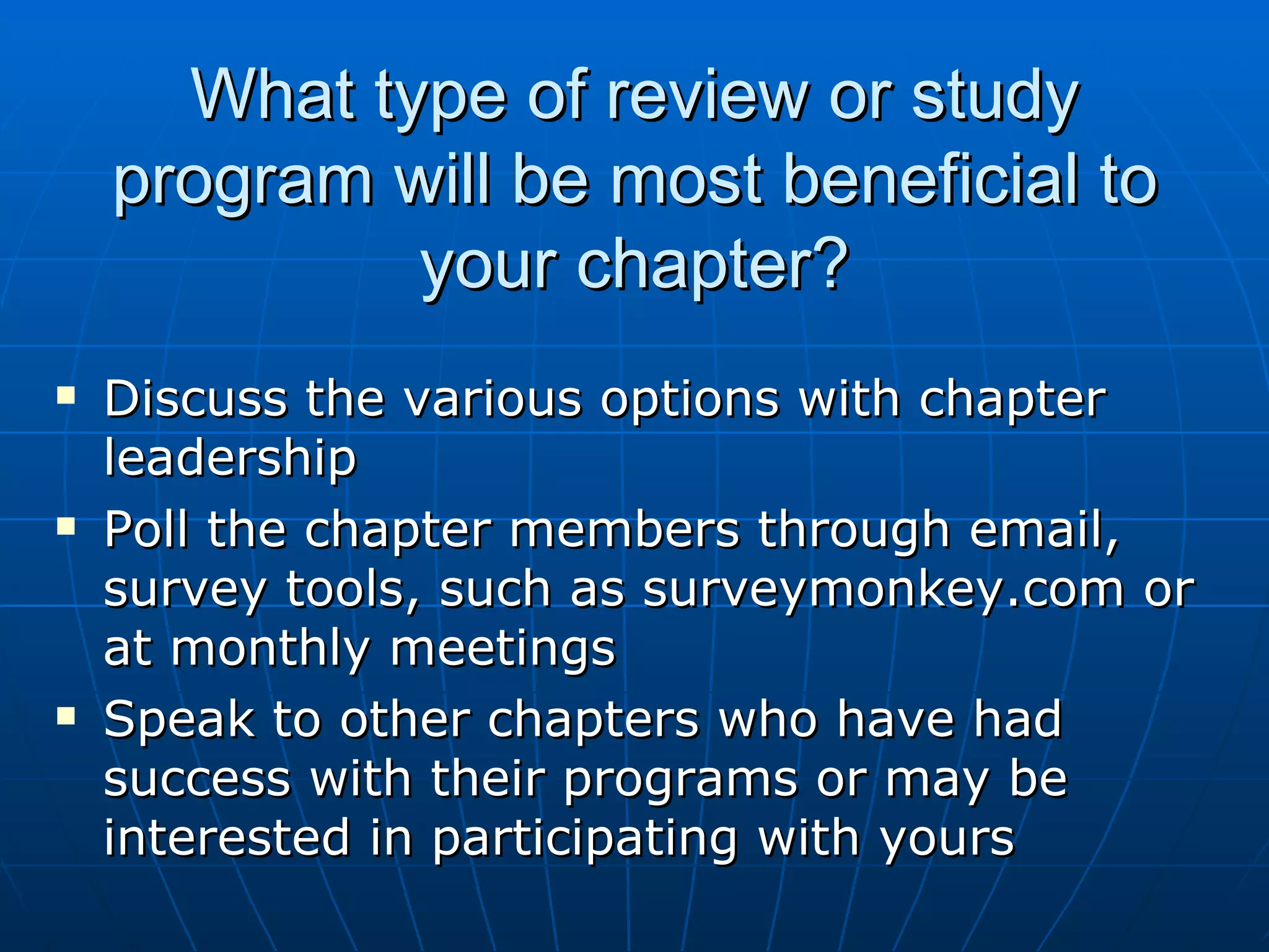 What type of review or study program will be most beneficial to your chapter? Discuss the various options with chapter leadership Poll the chapter members through email, survey tools, such as surveymonkey.com or at monthly meetings Speak to other chapters who have had success with their programs or may be interested in participating with yours  