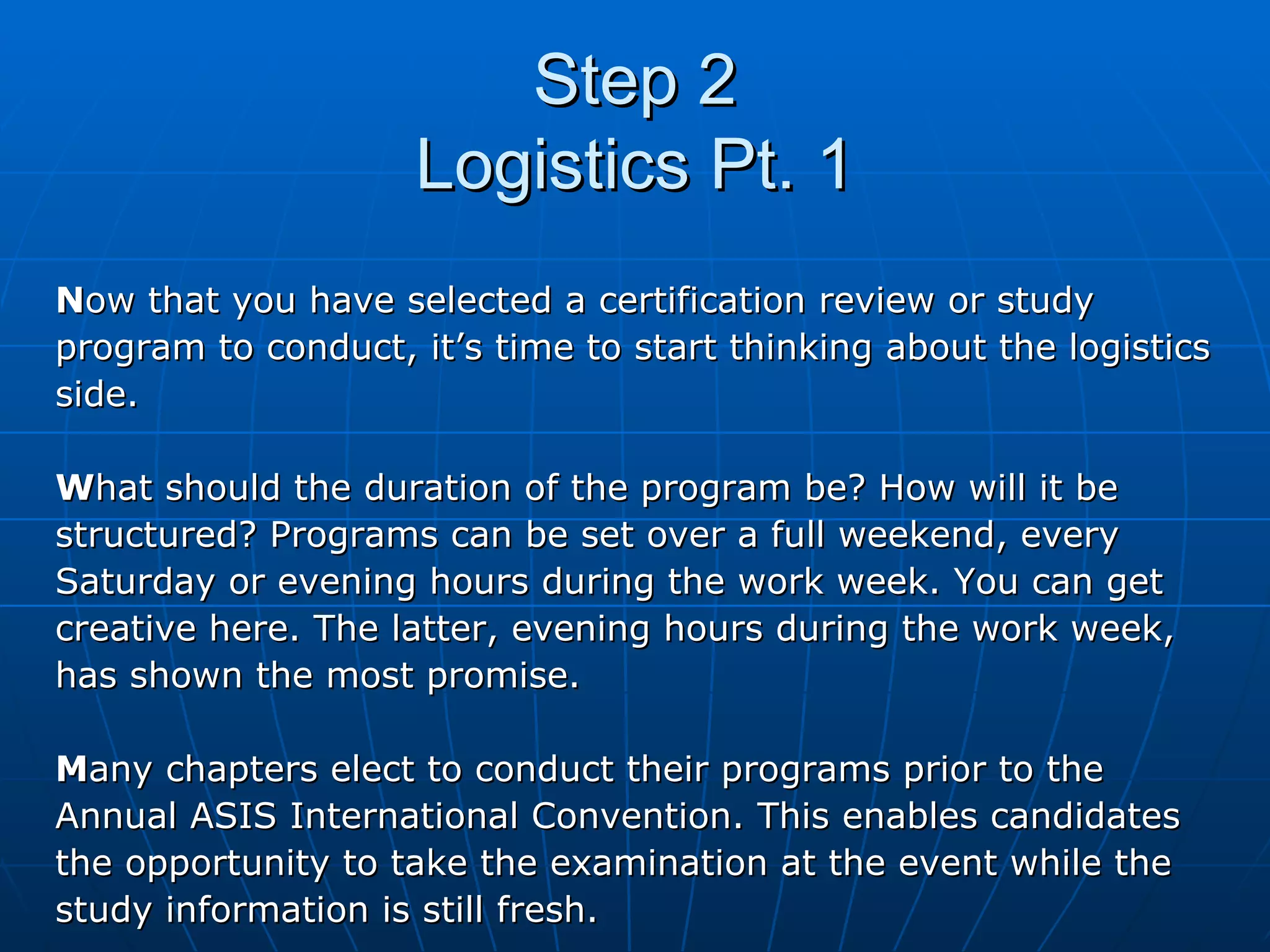 Step 2 Logistics Pt. 1 N ow that you have selected a certification review or study  program to conduct, it’s time to start thinking about the logistics  side.  W hat should the duration of the program be? How will it be structured? Programs can be set over a full weekend, every  Saturday or evening hours during the work week. You can get  creative here. The latter, evening hours during the work week,  has shown the most promise.  M any chapters elect to conduct their programs prior to the  Annual ASIS International Convention. This enables candidates  the opportunity to take the examination at the event while the  study information is still fresh. 