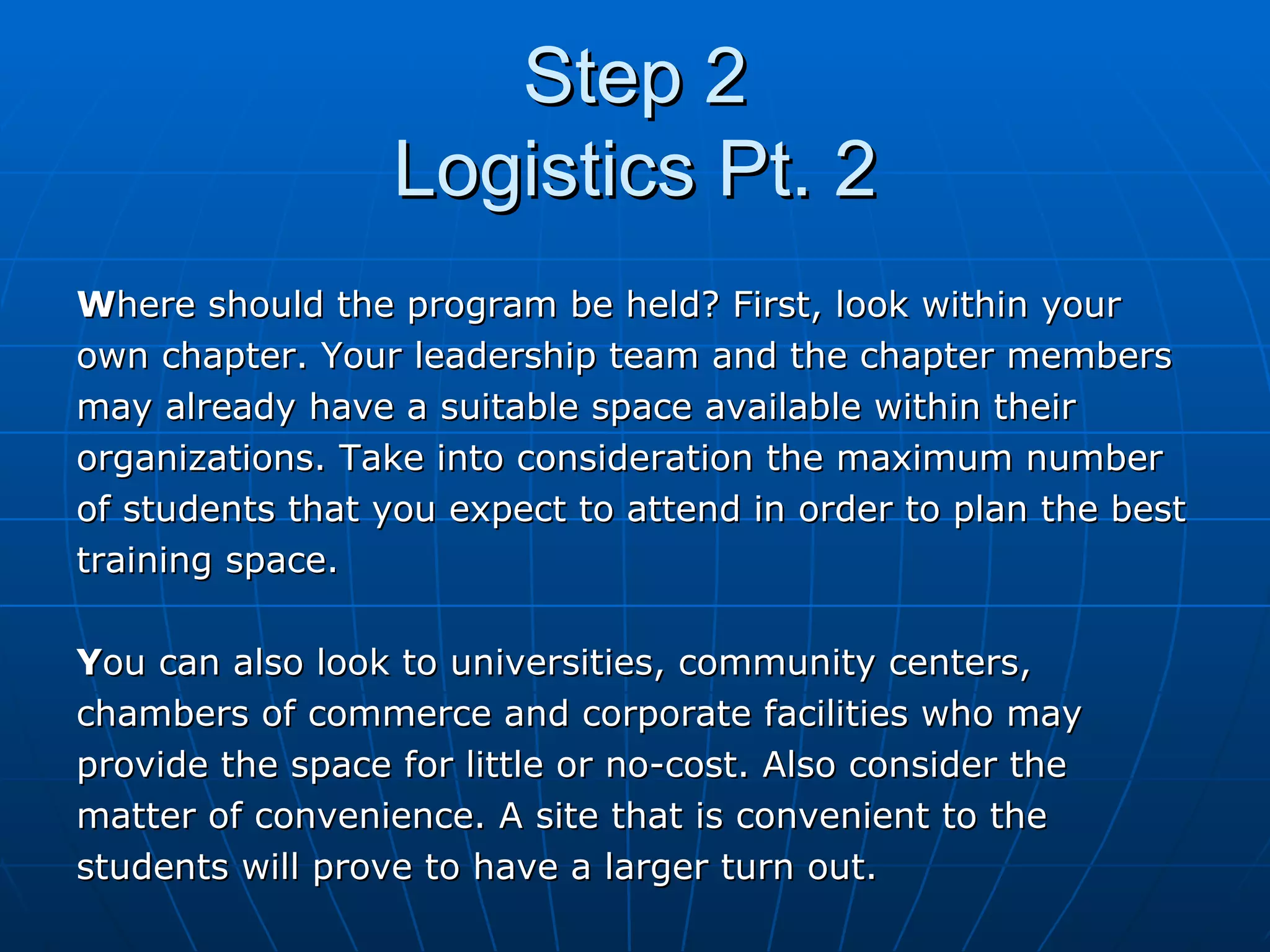 Step 2 Logistics Pt. 2 W here should the program be held? First, look within your  own chapter. Your leadership team and the chapter members  may already have a suitable space available within their  organizations. Take into consideration the maximum number  of students that you expect to attend in order to plan the best  training space.  Y ou can also look to universities, community centers,  chambers of commerce and corporate facilities who may  provide the space for little or no-cost. Also consider the  matter of convenience. A site that is convenient to the  students will prove to have a larger turn out. 