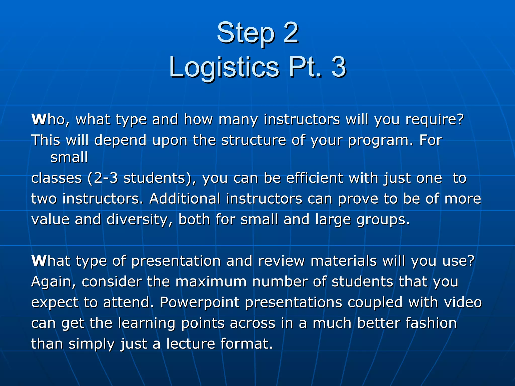 Step 2 Logistics Pt. 3 W ho, what type and how many instructors will you require?  This will depend upon the structure of your program. For small  classes (2-3 students), you can be efficient with just one  to  two instructors. Additional instructors can prove to be of more  value and diversity, both for small and large groups. W hat type of presentation and review materials will you use?  Again, consider the maximum number of students that you  expect to attend. Powerpoint presentations coupled with video  can get the learning points across in a much better fashion  than simply just a lecture format. 