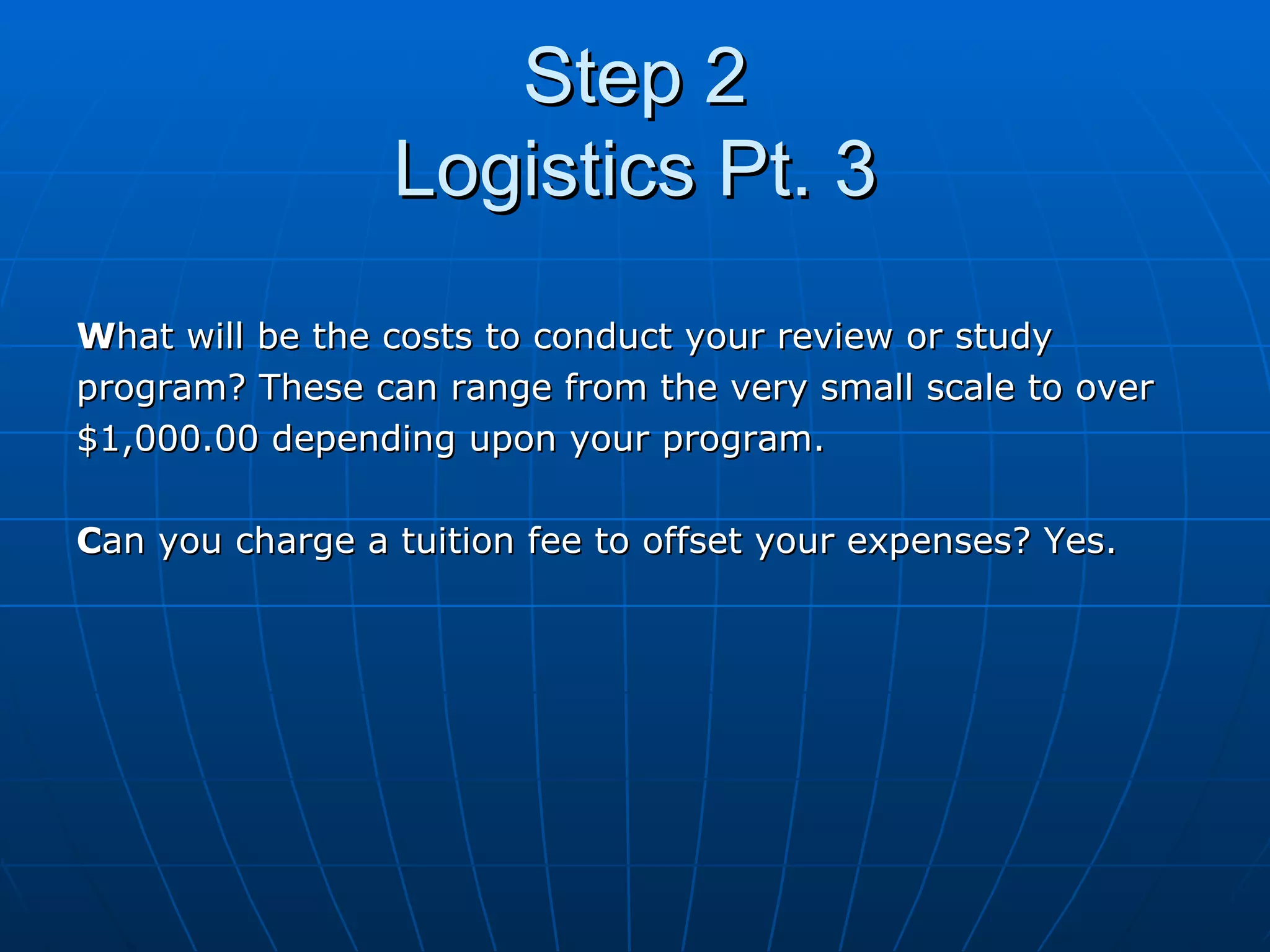 Step 2 Logistics Pt. 3 W hat will be the costs to conduct your review or study  program? These can range from the very small scale to over  $1,000.00 depending upon your program.  C an you charge a tuition fee to offset your expenses? Yes. 