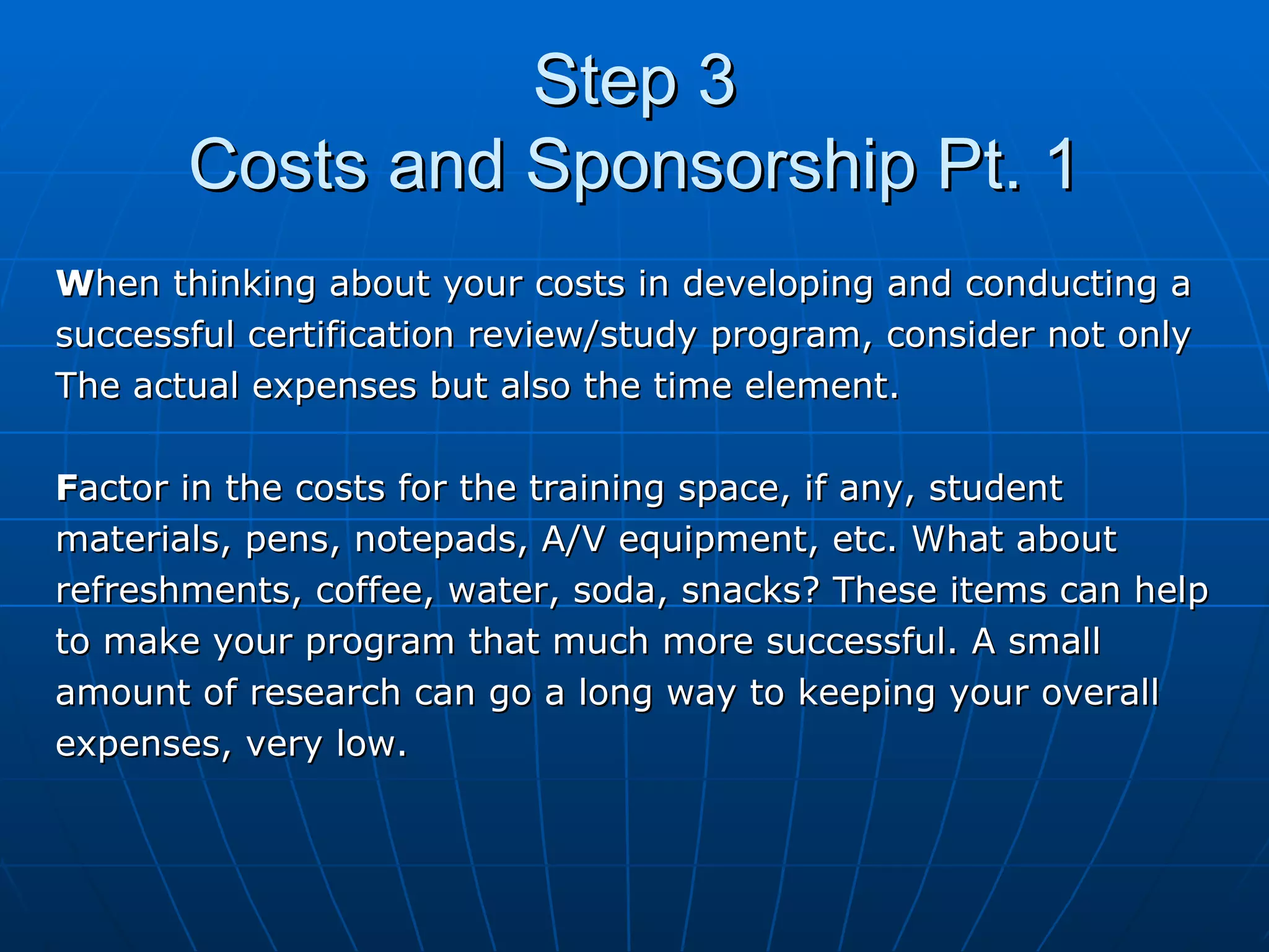 Step 3 Costs and Sponsorship Pt. 1 W hen thinking about your costs in developing and conducting a successful certification review/study program, consider not only The actual expenses but also the time element. F actor in the costs for the training space, if any, student  materials, pens, notepads, A/V equipment, etc. What about  refreshments, coffee, water, soda, snacks? These items can help  to make your program that much more successful. A small  amount of research can go a long way to keeping your overall  expenses, very low.  