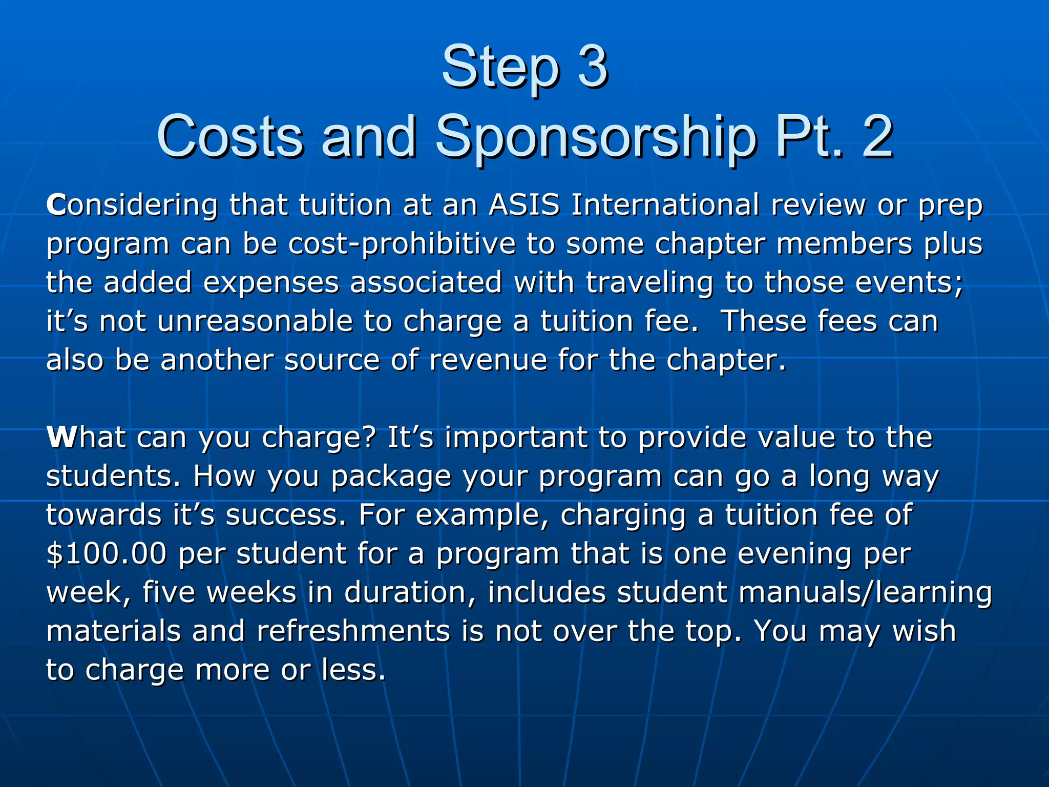 Step 3 Costs and Sponsorship Pt. 2 C onsidering that tuition at an ASIS International review or prep  program can be cost-prohibitive to some chapter members plus  the added expenses associated with traveling to those events; it’s not unreasonable to charge a tuition fee.  These fees can  also be another source of revenue for the chapter. W hat can you charge? It’s important to provide value to the  students. How you package your program can go a long way  towards it’s success. For example, charging a tuition fee of  $100.00 per student for a program that is one evening per  week, five weeks in duration, includes student manuals/learning  materials and refreshments is not over the top. You may wish to charge more or less. 