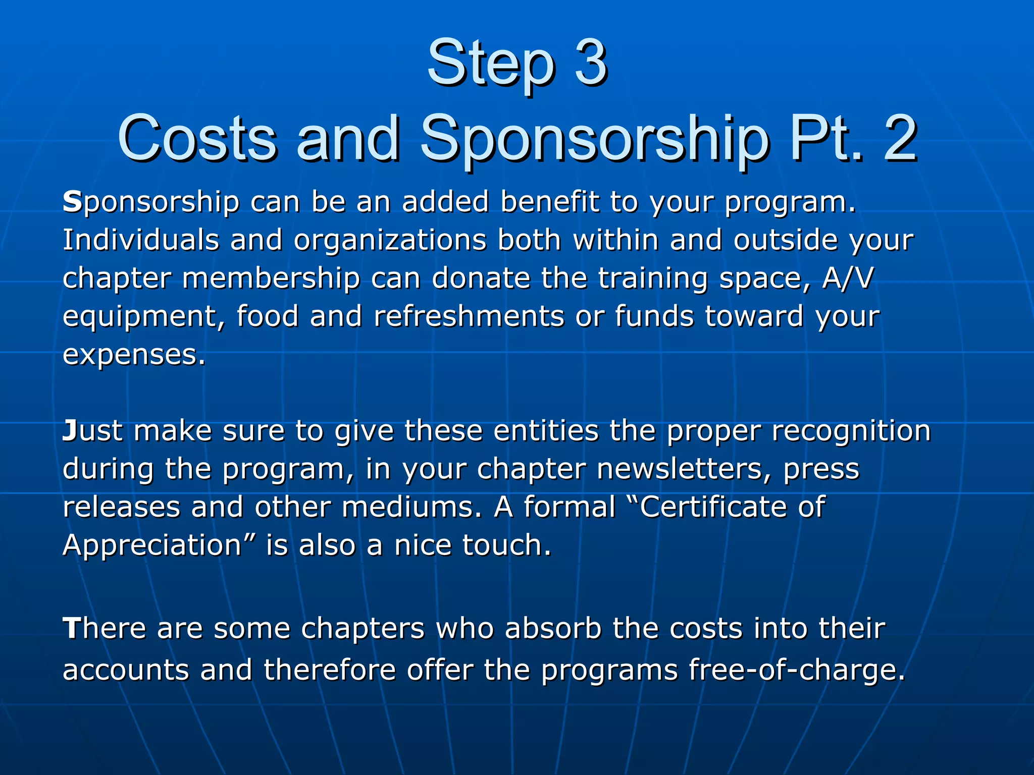 Step 3 Costs and Sponsorship Pt. 2 S ponsorship can be an added benefit to your program.  Individuals and organizations both within and outside your  chapter membership can donate the training space, A/V  equipment, food and refreshments or funds toward your  expenses.  J ust make sure to give these entities the proper recognition  during the program, in your chapter newsletters, press  releases and other mediums. A formal “Certificate of Appreciation” is also a nice touch. T here are some chapters who absorb the costs into their  accounts and therefore offer the programs free-of-charge.  
