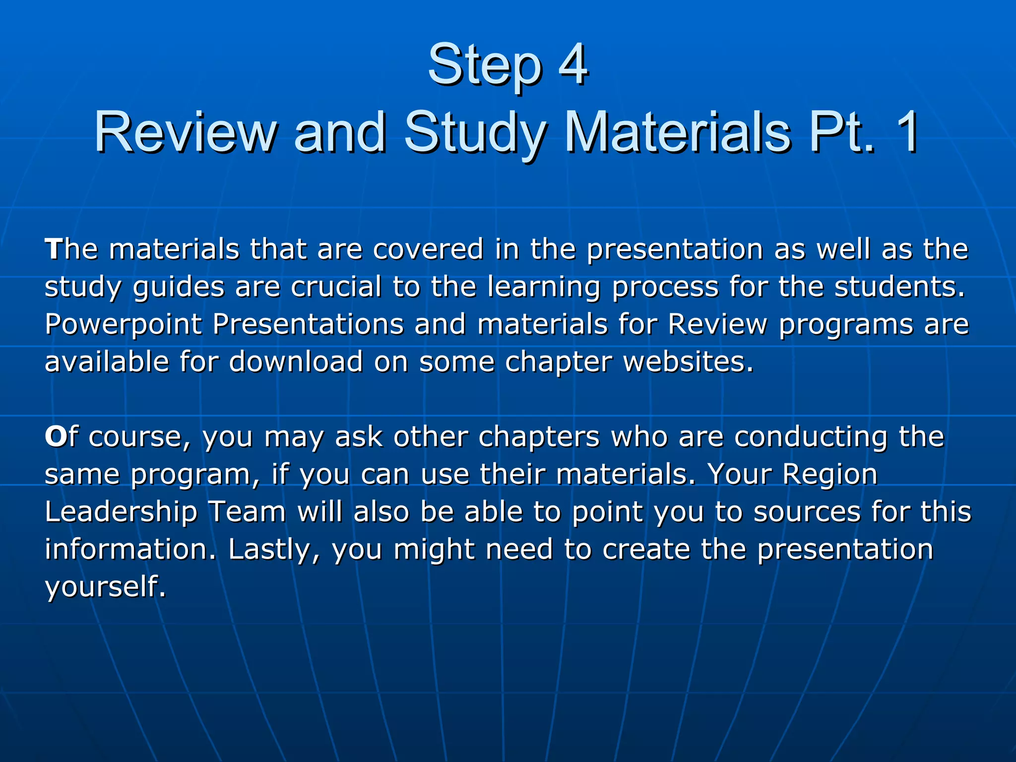 Step 4 Review and Study Materials Pt. 1 T he materials that are covered in the presentation as well as the  study guides are crucial to the learning process for the students.  Powerpoint Presentations and materials for Review programs are  available for download on some chapter websites.  O f course, you may ask other chapters who are conducting the  same program, if you can use their materials. Your Region  Leadership Team will also be able to point you to sources for this  information. Lastly, you might need to create the presentation  yourself. 