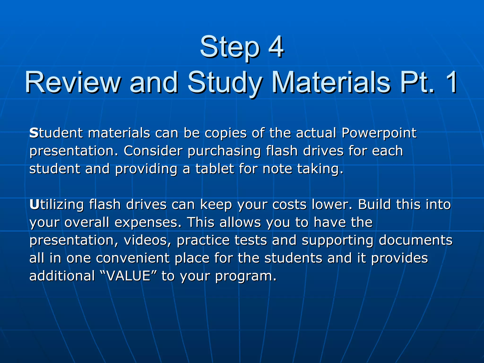 Step 4 Review and Study Materials Pt. 1 S tudent materials can be copies of the actual Powerpoint  presentation. Consider purchasing flash drives for each  student and providing a tablet for note taking.  U tilizing flash drives can keep your costs lower. Build this into  your overall expenses. This allows you to have the  presentation, videos, practice tests and supporting documents  all in one convenient place for the students and it provides  additional “VALUE” to your program. 