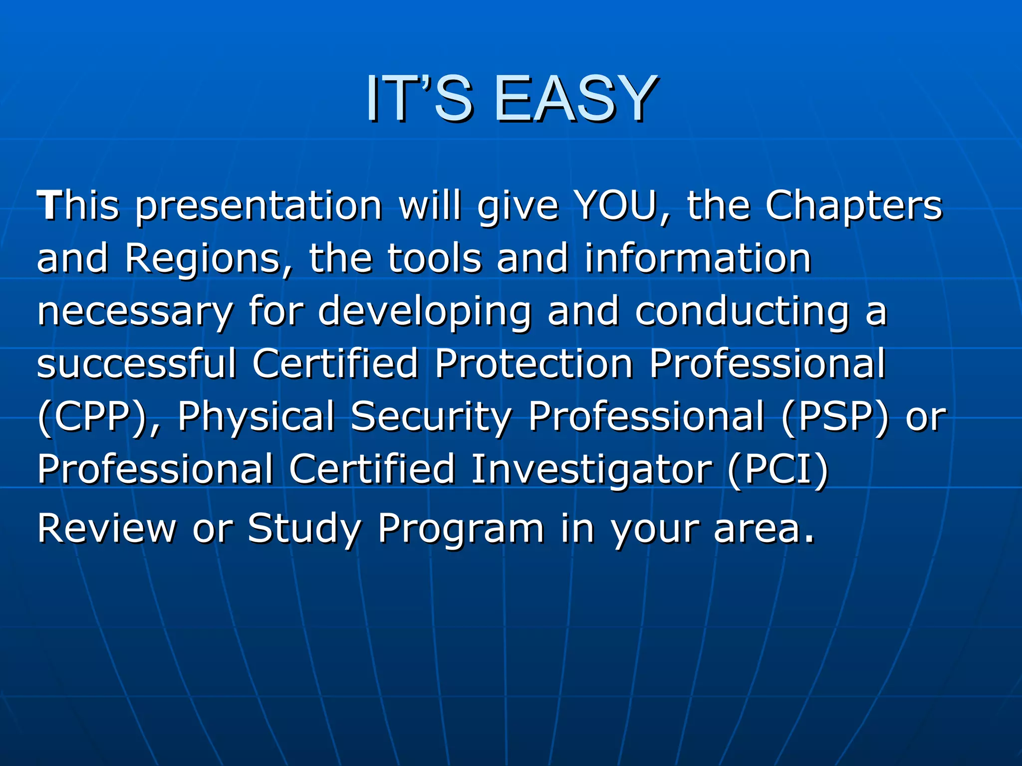 IT’S EASY T his presentation will give YOU, the Chapters  and Regions, the tools and information  necessary for developing and conducting a  successful Certified Protection Professional  (CPP), Physical Security Professional (PSP) or  Professional Certified Investigator (PCI)  Review or Study Program in your area . 