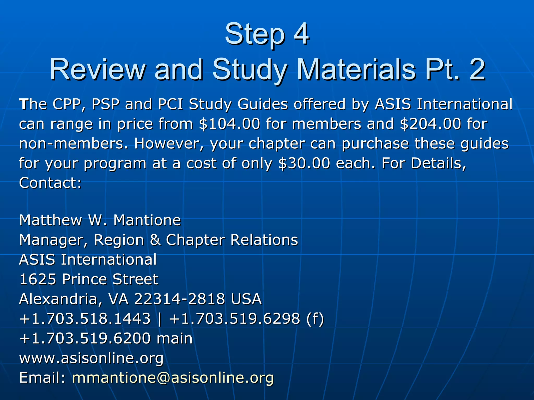 Step 4 Review and Study Materials Pt. 2 T he CPP, PSP and PCI Study Guides offered by ASIS International  can range in price from $104.00 for members and $204.00 for  non-members. However, your chapter can purchase these guides  for your program at a cost of only $30.00 each. For Details,  Contact: Matthew W. Mantione Manager, Region & Chapter Relations ASIS International 1625 Prince Street Alexandria, VA 22314-2818 USA +1.703.518.1443 | +1.703.519.6298 (f) +1.703.519.6200 main www.asisonline.org Email:  [email_address] 