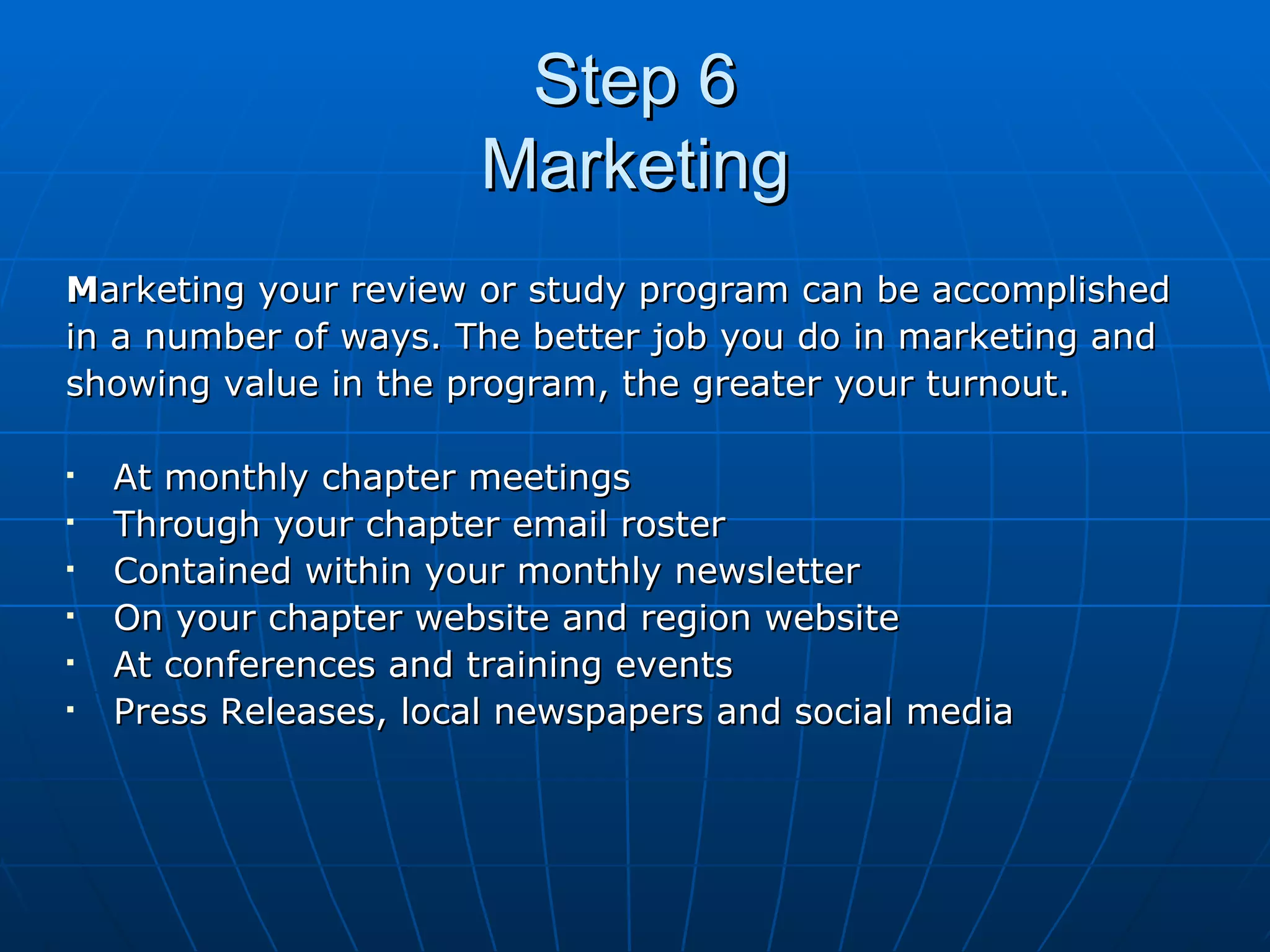 Step 6 Marketing M arketing your review or study program can be accomplished  in a number of ways. The better job you do in marketing and  showing value in the program, the greater your turnout. At monthly chapter meetings Through your chapter email roster Contained within your monthly newsletter On your chapter website and region website At conferences and training events Press Releases, local newspapers and social media 