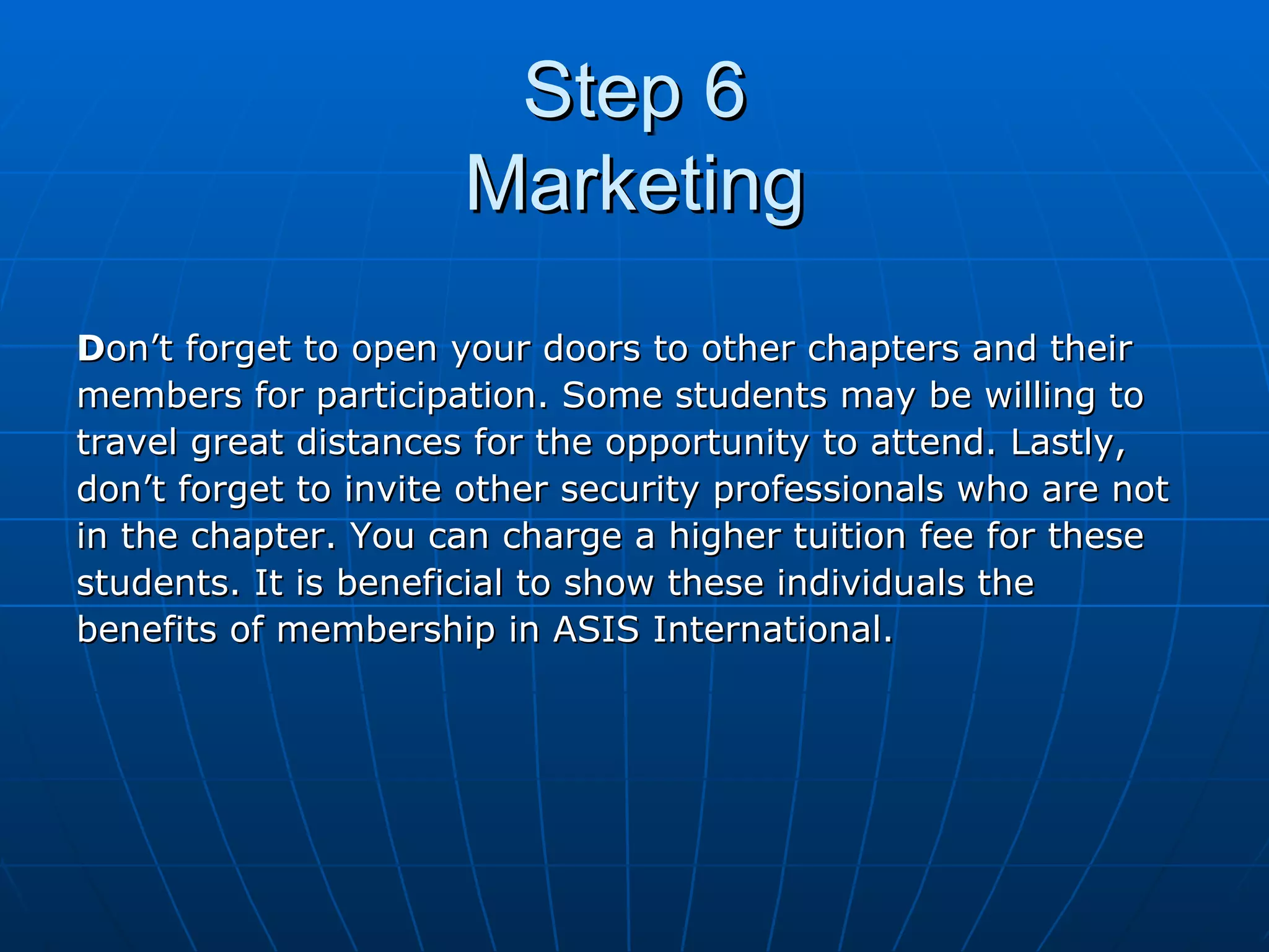 Step 6 Marketing D on’t forget to open your doors to other chapters and their  members for participation. Some students may be willing to  travel great distances for the opportunity to attend. Lastly,  don’t forget to invite other security professionals who are not  in the chapter. You can charge a higher tuition fee for these  students. It is beneficial to show these individuals the  benefits of membership in ASIS International. 