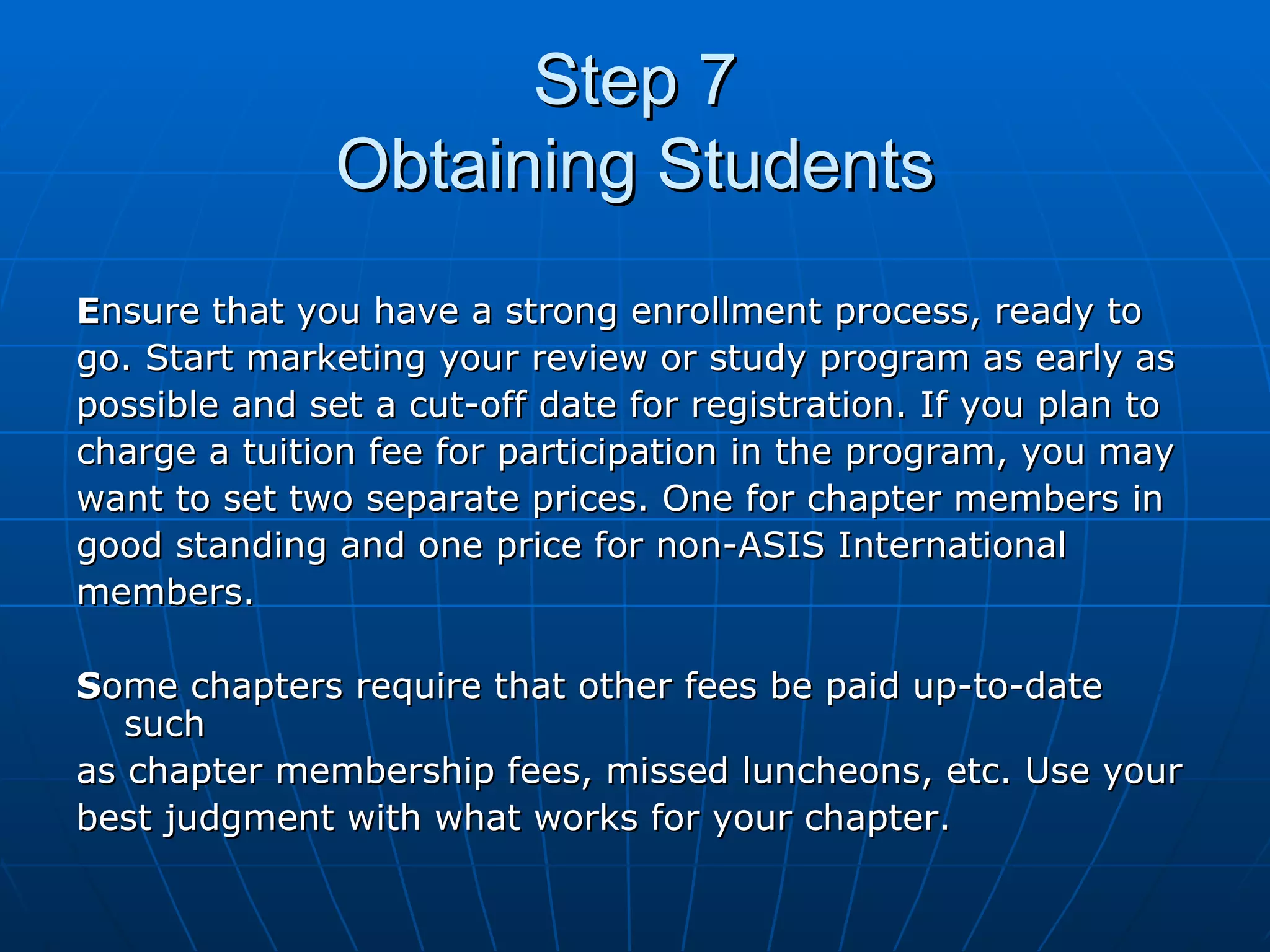 Step 7 Obtaining Students E nsure that you have a strong enrollment process, ready to  go. Start marketing your review or study program as early as  possible and set a cut-off date for registration. If you plan to  charge a tuition fee for participation in the program, you may  want to set two separate prices. One for chapter members in  good standing and one price for non-ASIS International  members.  S ome chapters require that other fees be paid up-to-date such  as chapter membership fees, missed luncheons, etc. Use your  best judgment with what works for your chapter.  