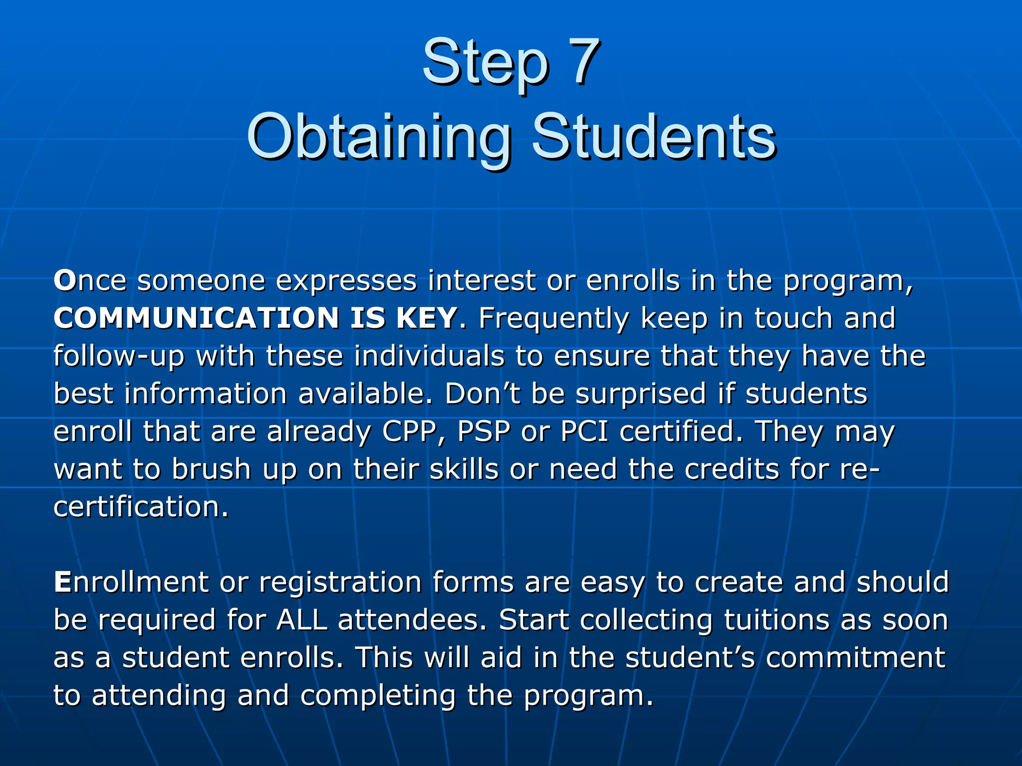 Step 7 Obtaining Students O nce someone expresses interest or enrolls in the program,  COMMUNICATION IS KEY . Frequently keep in touch and  follow-up with these individuals to ensure that they have the  best information available. Don’t be surprised if students  enroll that are already CPP, PSP or PCI certified. They may  want to brush up on their skills or need the credits for re- certification. E nrollment or registration forms are easy to create and should  be required for ALL attendees. Start collecting tuitions as soon  as a student enrolls. This will aid in the student’s commitment  to attending and completing the program. 