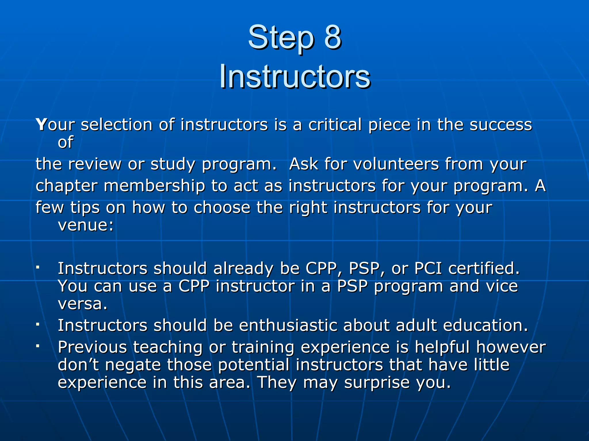 Step 8 Instructors Y our selection of instructors is a critical piece in the success of  the review or study program.  Ask for volunteers from your  chapter membership to act as instructors for your program. A  few tips on how to choose the right instructors for your venue: Instructors should already be CPP, PSP, or PCI certified. You can use a CPP instructor in a PSP program and vice versa. Instructors should be enthusiastic about adult education. Previous teaching or training experience is helpful however don’t negate those potential instructors that have little experience in this area. They may surprise you. 