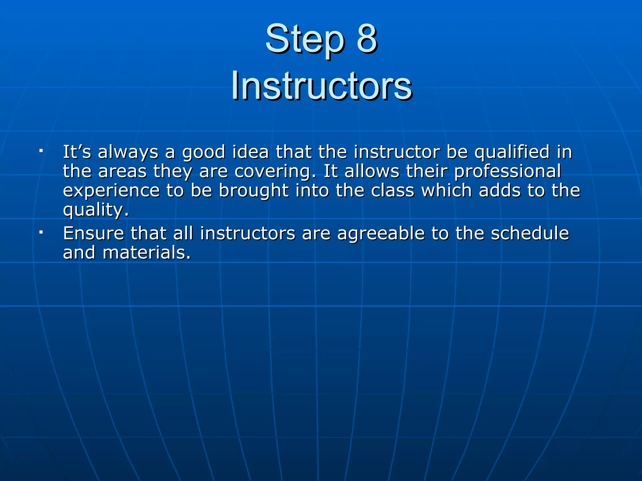 Step 8 Instructors It’s always a good idea that the instructor be qualified in the areas they are covering. It allows their professional experience to be brought into the class which adds to the quality. Ensure that all instructors are agreeable to the schedule and materials. 