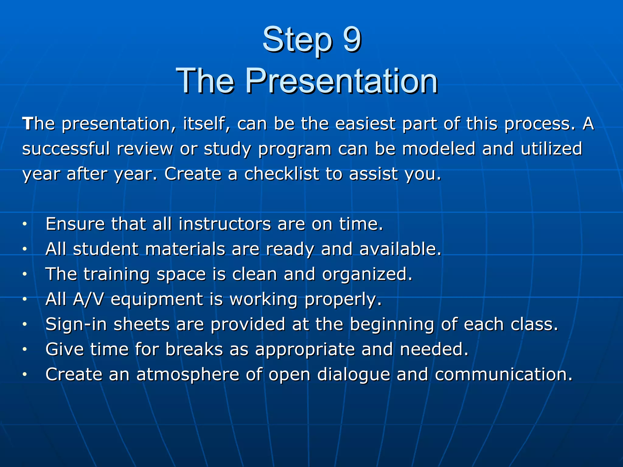 Step 9 The Presentation  T he presentation, itself, can be the easiest part of this process. A  successful review or study program can be modeled and utilized  year after year. Create a checklist to assist you. Ensure that all instructors are on time. All student materials are ready and available. The training space is clean and organized. All A/V equipment is working properly. Sign-in sheets are provided at the beginning of each class. Give time for breaks as appropriate and needed. Create an atmosphere of open dialogue and communication. 