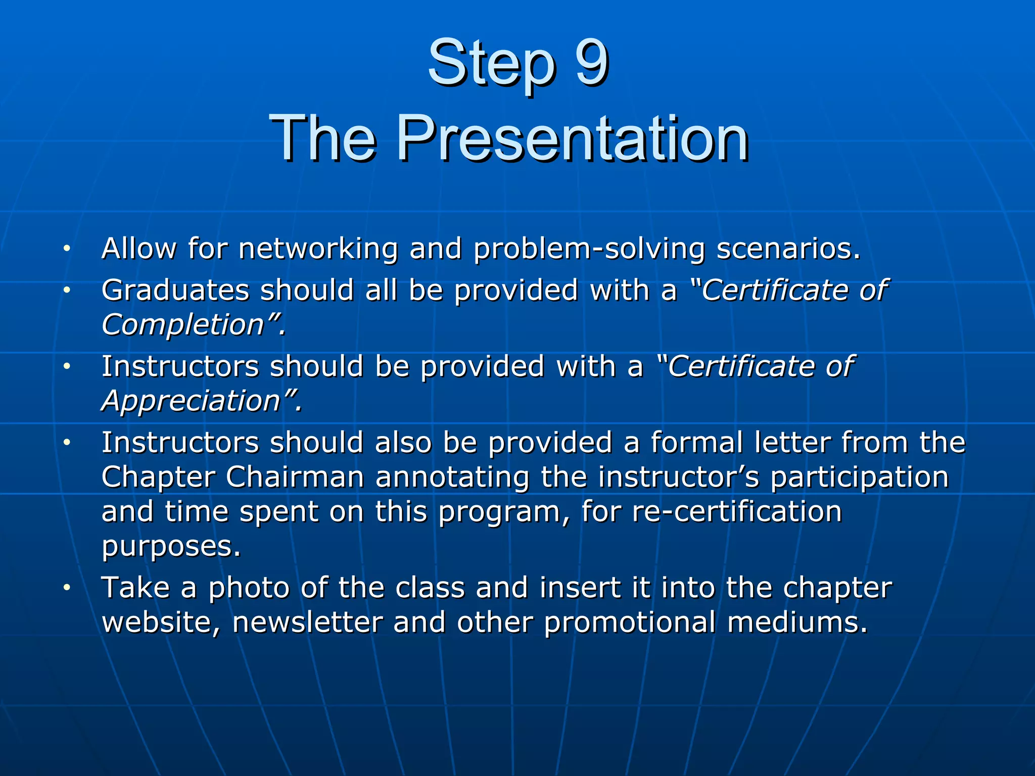 Step 9 The Presentation  Allow for networking and problem-solving scenarios. Graduates should all be provided with a  “Certificate of Completion”. Instructors should be provided with a  “Certificate of Appreciation”. Instructors should also be provided a formal letter from the Chapter Chairman annotating the instructor’s participation and time spent on this program, for re-certification purposes.  Take a photo of the class and insert it into the chapter website, newsletter and other promotional mediums.  