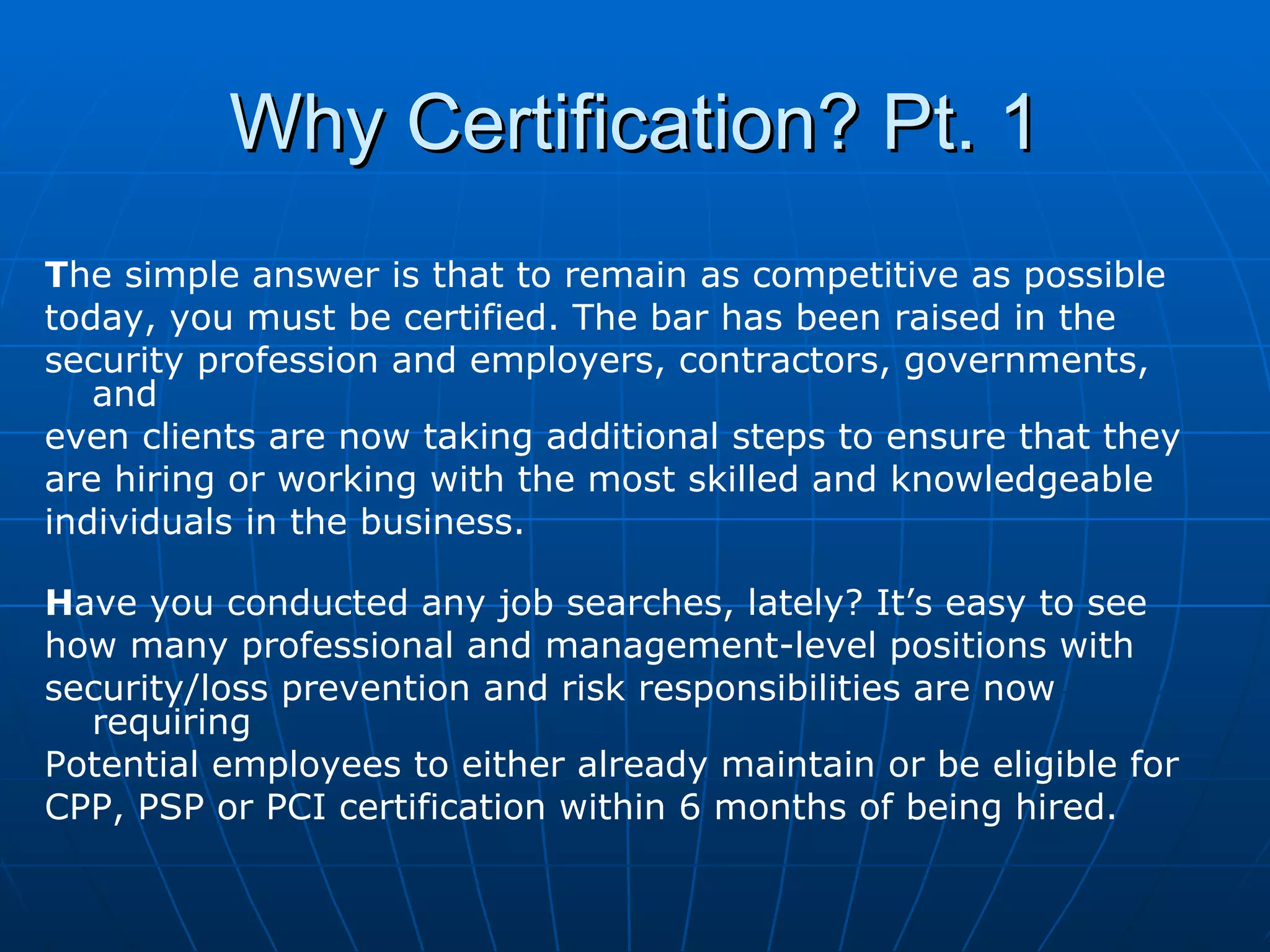 Why Certification? Pt. 1 T he simple answer is that to remain as competitive as possible  today, you must be certified. The bar has been raised in the  security profession and employers, contractors, governments, and  even clients are now taking additional steps to ensure that they  are hiring or working with the most skilled and knowledgeable  individuals in the business. H ave you conducted any job searches, lately? It’s easy to see  how many professional and management-level positions with  security/loss prevention and risk responsibilities are now requiring  Potential employees to either already maintain or be eligible for  CPP, PSP or PCI certification within 6 months of being hired. 