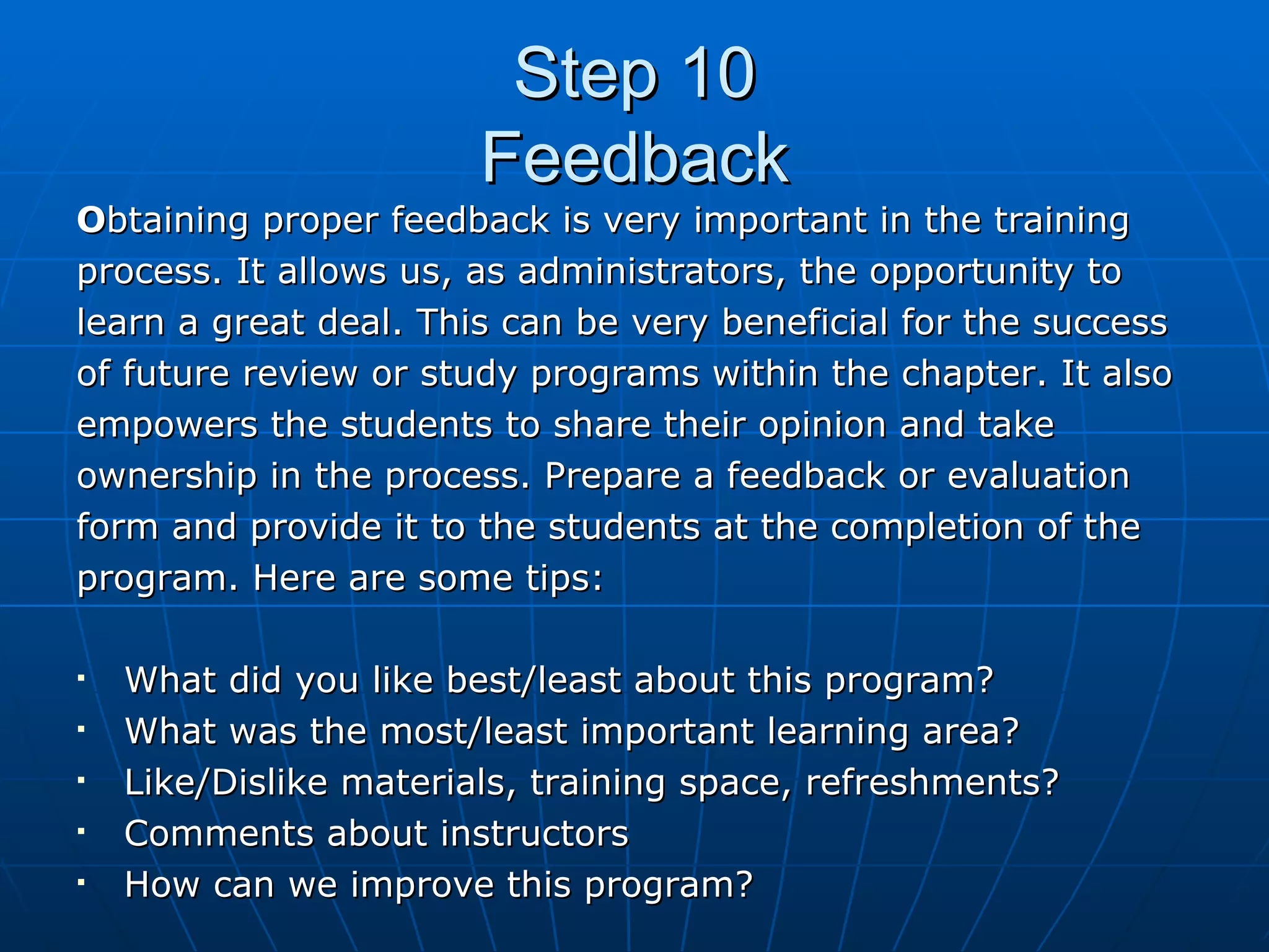 Step 10 Feedback O btaining proper feedback is very important in the training  process. It allows us, as administrators, the opportunity to  learn a great deal. This can be very beneficial for the success  of future review or study programs within the chapter. It also  empowers the students to share their opinion and take ownership in the process. Prepare a feedback or evaluation  form and provide it to the students at the completion of the  program. Here are some tips: What did you like best/least about this program? What was the most/least important learning area? Like/Dislike materials, training space, refreshments? Comments about instructors How can we improve this program? 