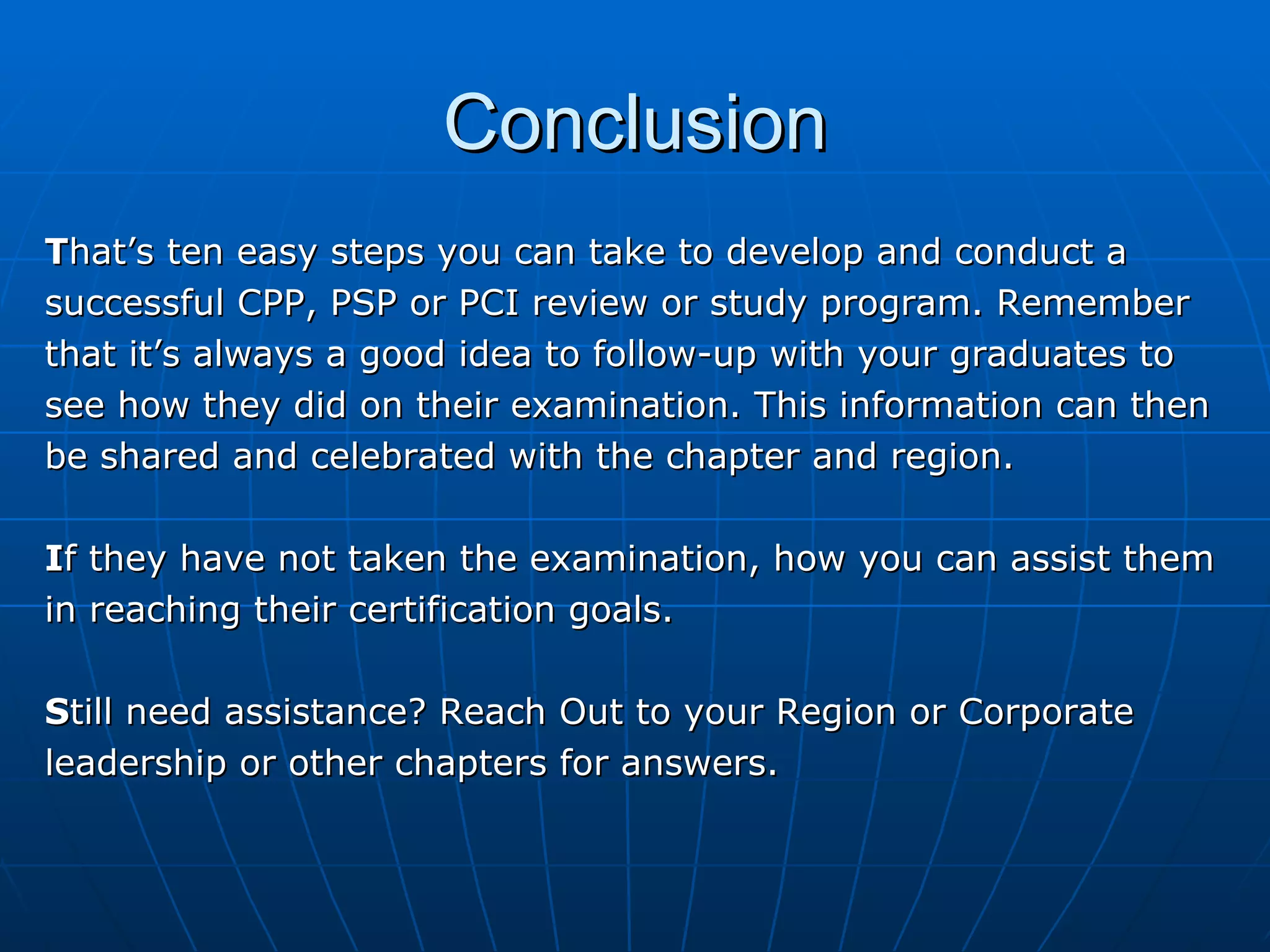 Conclusion T hat’s ten easy steps you can take to develop and conduct a  successful CPP, PSP or PCI review or study program. Remember  that it’s always a good idea to follow-up with your graduates to  see how they did on their examination. This information can then  be shared and celebrated with the chapter and region. I f they have not taken the examination, how you can assist them  in reaching their certification goals.  S till need assistance? Reach Out to your Region or Corporate  leadership or other chapters for answers. 