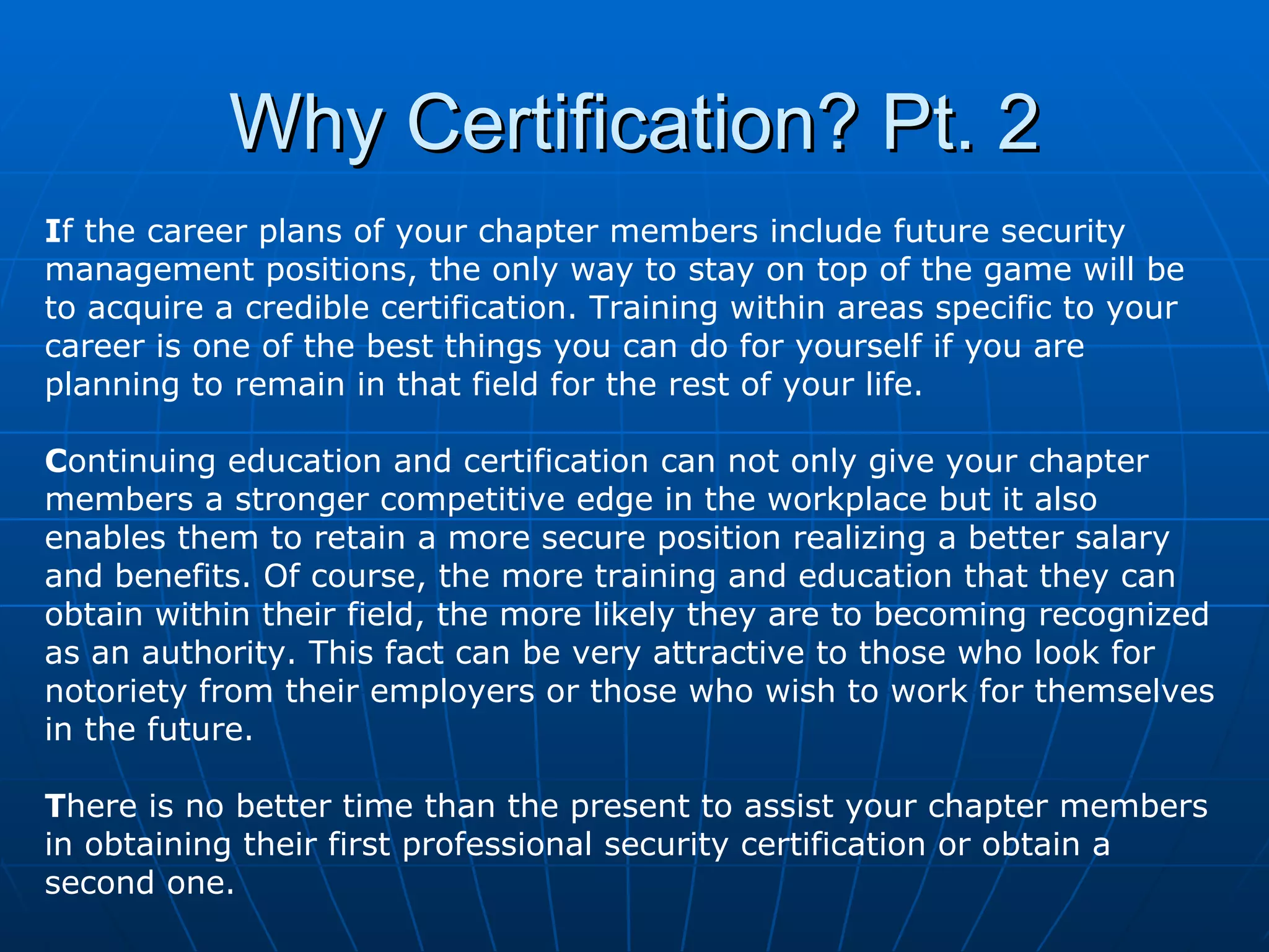 Why Certification? Pt. 2 I f the career plans of your chapter members include future security management positions, the only way to stay on top of the game will be to acquire a credible certification. Training within areas specific to your career is one of the best things you can do for yourself if you are  planning to remain in that field for the rest of your life.  C ontinuing education and certification can not only give your chapter members a stronger competitive edge in the workplace but it also enables them to retain a more secure position realizing a better salary and benefits. Of course, the more training and education that they can obtain within their field, the more likely they are to becoming recognized  as an authority. This fact can be very attractive to those who look for  notoriety from their employers or those who wish to work for themselves  in the future. T here is no better time than the present to assist your chapter members in obtaining their first professional security certification or obtain a second one. 