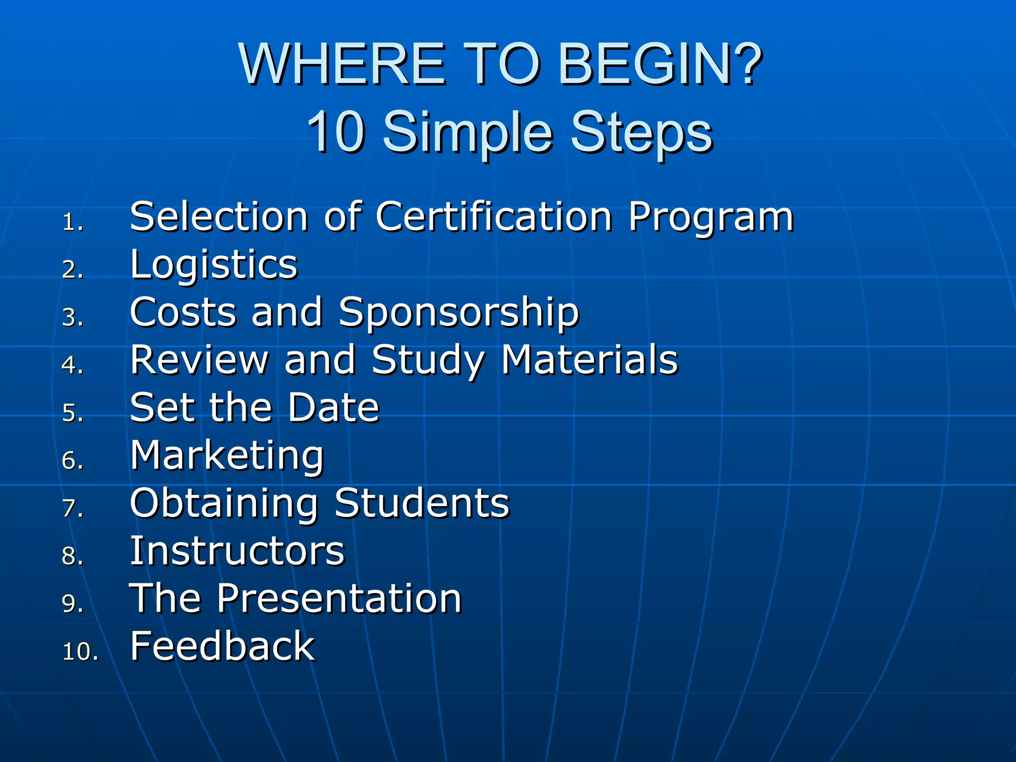 WHERE TO BEGIN?  10 Simple Steps Selection of Certification Program Logistics Costs and Sponsorship Review and Study Materials Set the Date Marketing Obtaining Students Instructors The Presentation Feedback 